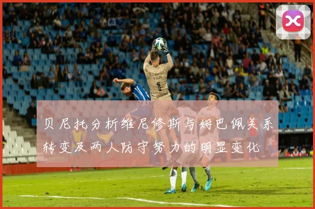 贝尼托分析维尼修斯与姆巴佩关系转变及两人防守努力的明显变化
