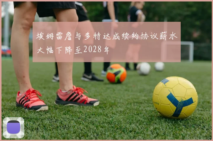 埃姆雷詹与多特达成续约协议薪水大幅下降至2028年