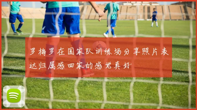 罗梅罗在国家队训练场分享照片表达归属感回家的感觉真好