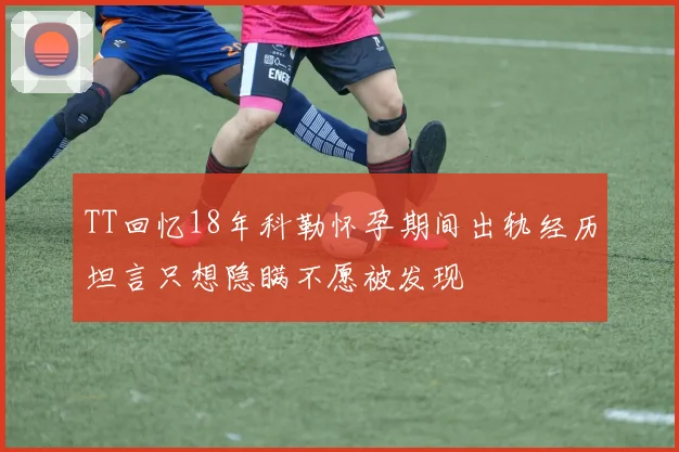 TT回忆18年科勒怀孕期间出轨经历坦言只想隐瞒不愿被发现