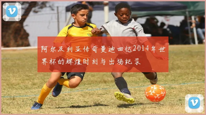 阿尔及利亚传奇曼迪回忆2014年世界杯的辉煌时刻与出场纪录