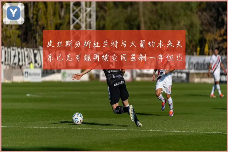 皮尔斯分析杜兰特与火箭的未来关系已无可能再续合同虽剩一年但已破裂