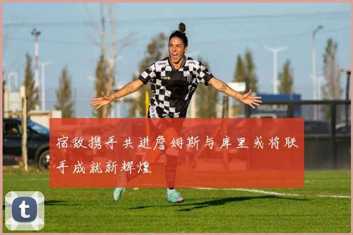 宿敌携手共进詹姆斯与库里或将联手成就新辉煌