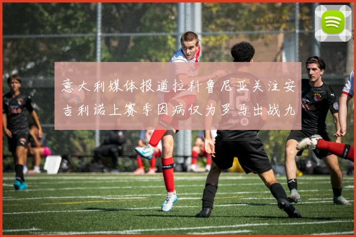 意大利媒体报道拉科鲁尼亚关注安吉利诺上赛季因病仅为罗马出战九场