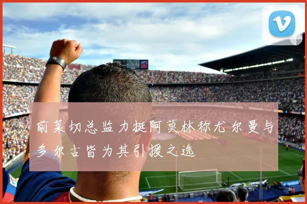 前莱切总监力挺阿莫林称尤尔曼与多尔古皆为其引援之选