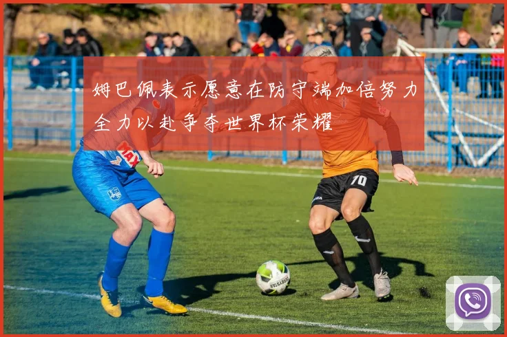 姆巴佩表示愿意在防守端加倍努力全力以赴争夺世界杯荣耀