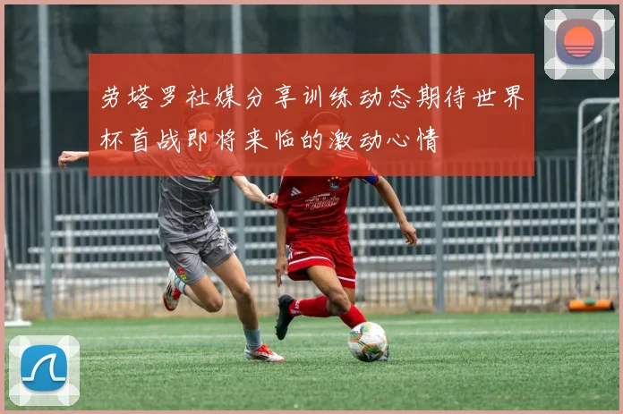 劳塔罗社媒分享训练动态期待世界杯首战即将来临的激动心情