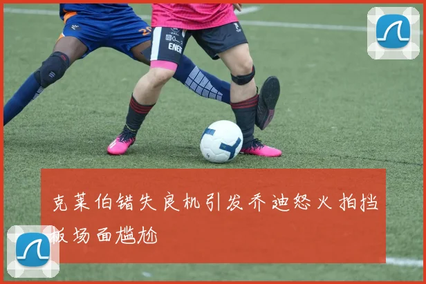 克莱伯错失良机引发乔迪怒火拍挡板场面尴尬