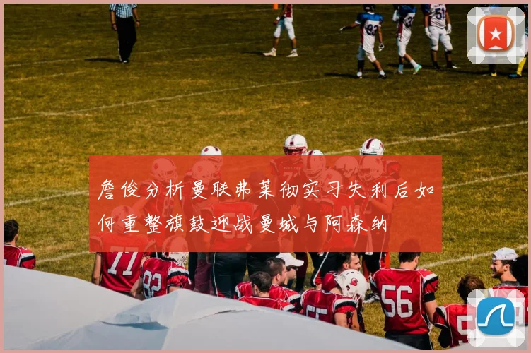 詹俊分析曼联弗莱彻实习失利后如何重整旗鼓迎战曼城与阿森纳