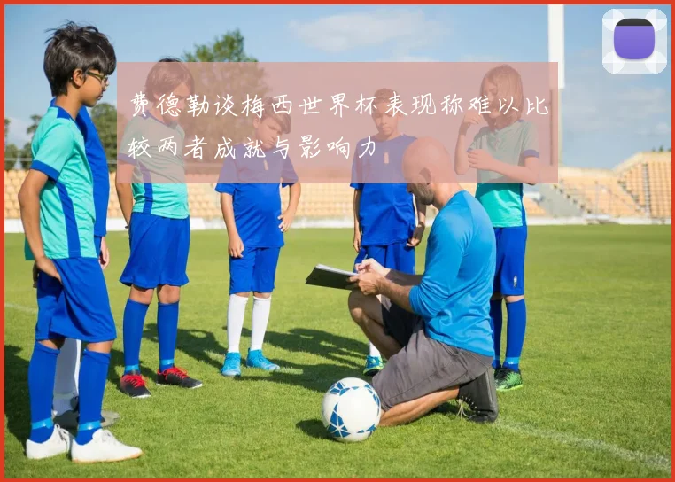 费德勒谈梅西世界杯表现称难以比较两者成就与影响力