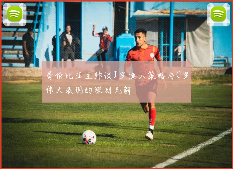 哥伦比亚主帅谈J罗换人策略与C罗伟大表现的深刻见解
