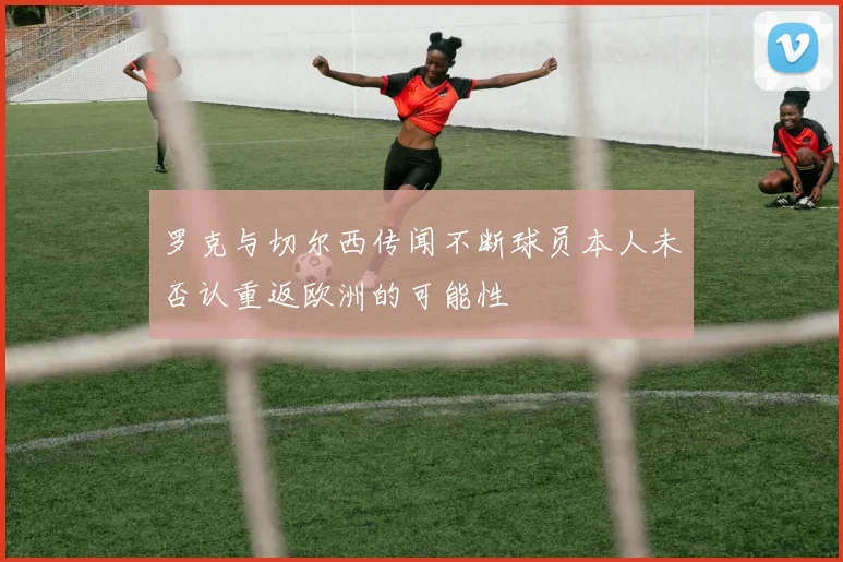 罗克与切尔西传闻不断球员本人未否认重返欧洲的可能性