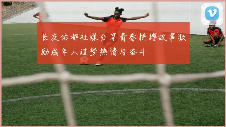 长友佑都社媒分享青春拼搏故事激励成年人追梦热情与奋斗