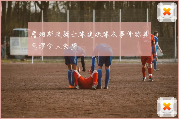 詹姆斯谈骑士球迷烧球衣事件称其荒谬令人失望