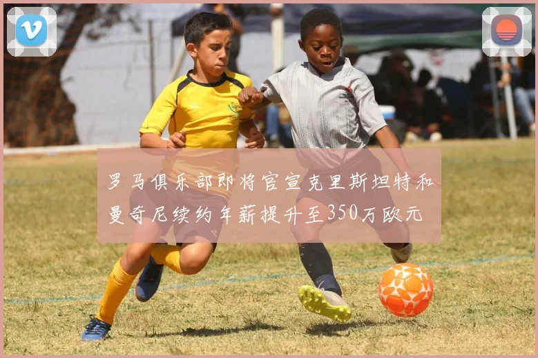 罗马俱乐部即将官宣克里斯坦特和曼奇尼续约年薪提升至350万欧元