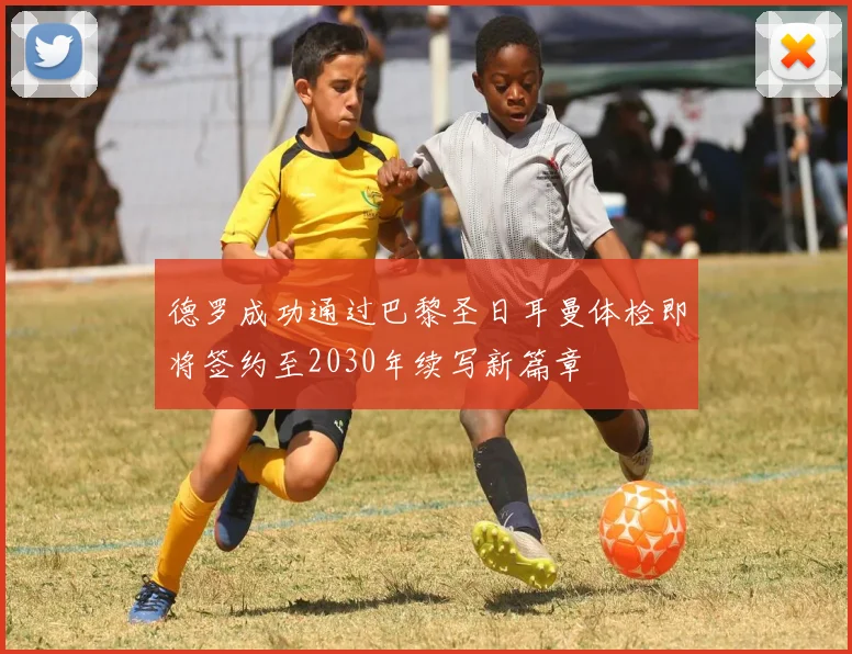 德罗成功通过巴黎圣日耳曼体检即将签约至2030年续写新篇章