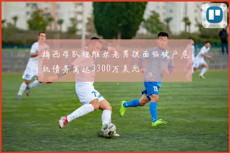 梅西母队纽维尔老男孩面临破产危机债务高达3300万美元