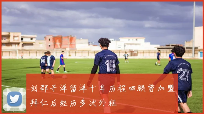 刘邵子洋留洋十年历程回顾曾加盟拜仁后经历多次外租