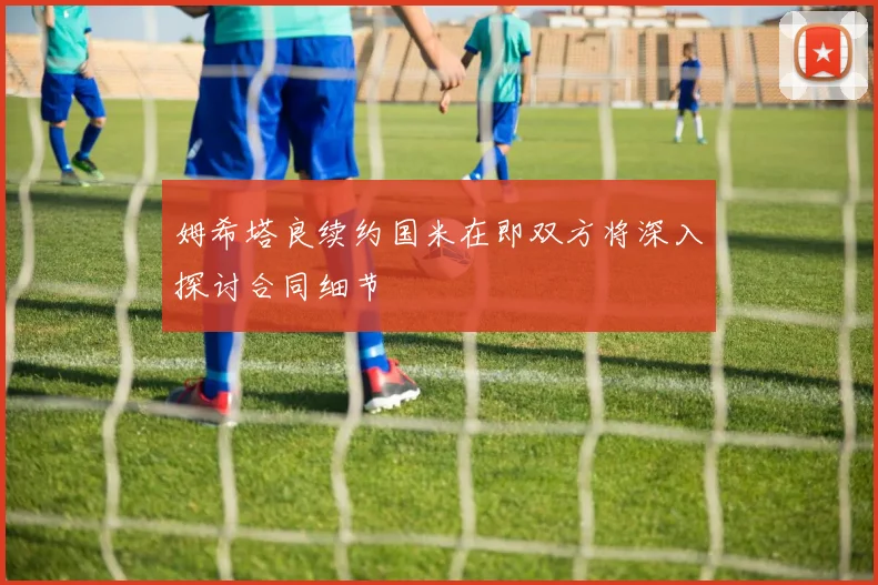 姆希塔良续约国米在即双方将深入探讨合同细节