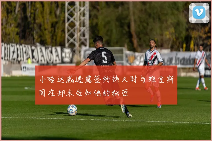 小哈达威透露签约热火时与维金斯同在却未告知他的秘密