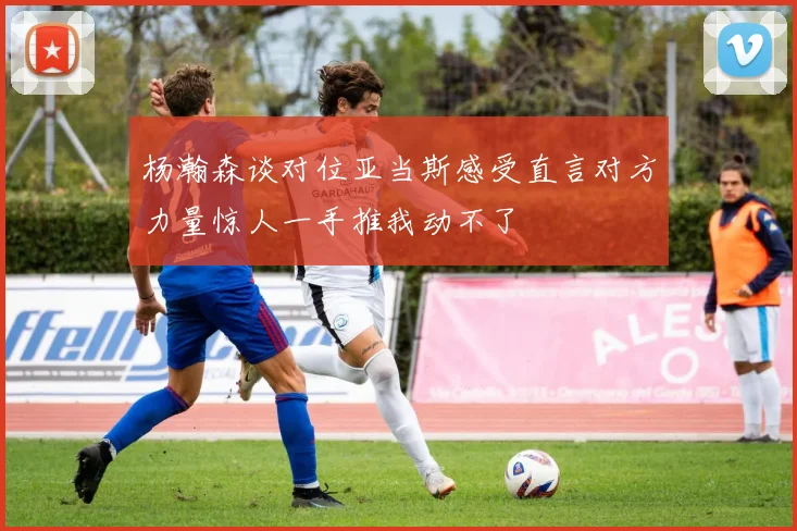 杨瀚森谈对位亚当斯感受直言对方力量惊人一手推我动不了