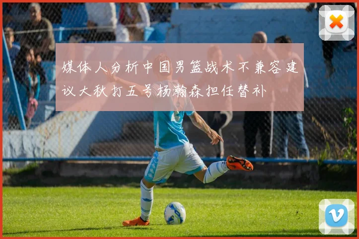 媒体人分析中国男篮战术不兼容建议大秋打五号杨瀚森担任替补