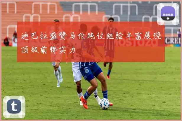 迪巴拉盛赞马伦跑位经验丰富展现顶级前锋实力