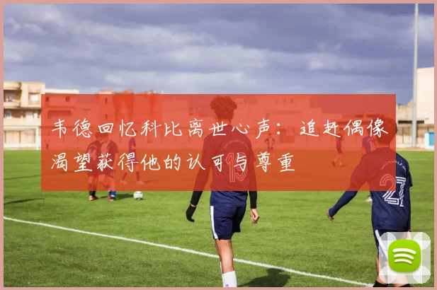 韦德回忆科比离世心声：追赶偶像渴望获得他的认可与尊重